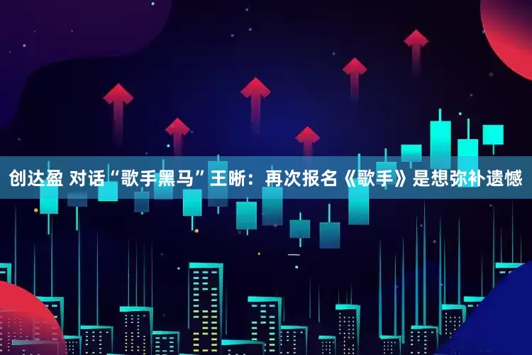 创达盈 对话“歌手黑马”王晰：再次报名《歌手》是想弥补遗憾