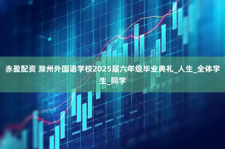 赤盈配资 滁州外国语学校2025届六年级毕业典礼_人生_全体学生_同学