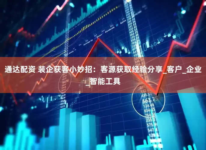 通达配资 装企获客小妙招：客源获取经验分享_客户_企业_智能工具
