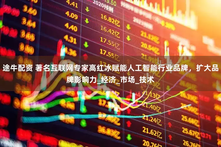 途牛配资 著名互联网专家高红冰赋能人工智能行业品牌，扩大品牌影响力_经济_市场_技术