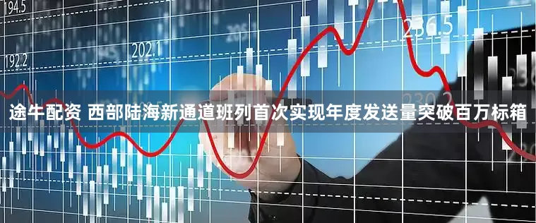 途牛配资 西部陆海新通道班列首次实现年度发送量突破百万标箱