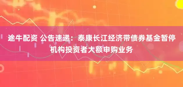 途牛配资 公告速递：泰康长江经济带债券基金暂停机构投资者大额申购业务