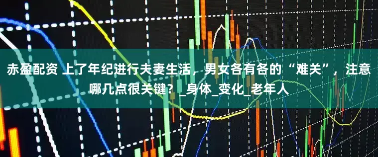 赤盈配资 上了年纪进行夫妻生活，男女各有各的 “难关”，注意哪几点很关键？_身体_变化_老年人