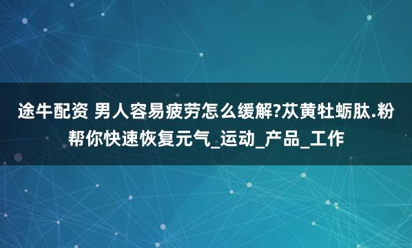 途牛配资 男人容易疲劳怎么缓解?苁黄牡蛎肽.粉帮你快速恢复元气_运动_产品_工作