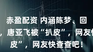 赤盈配资 内涵陈梦、回怼黄晓明，唐亚飞被“扒皮”，网友快查查吧！